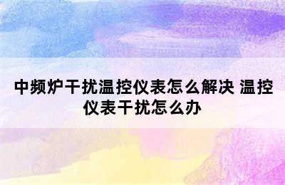 中频炉干扰温控仪表怎么解决 温控仪表干扰怎么办